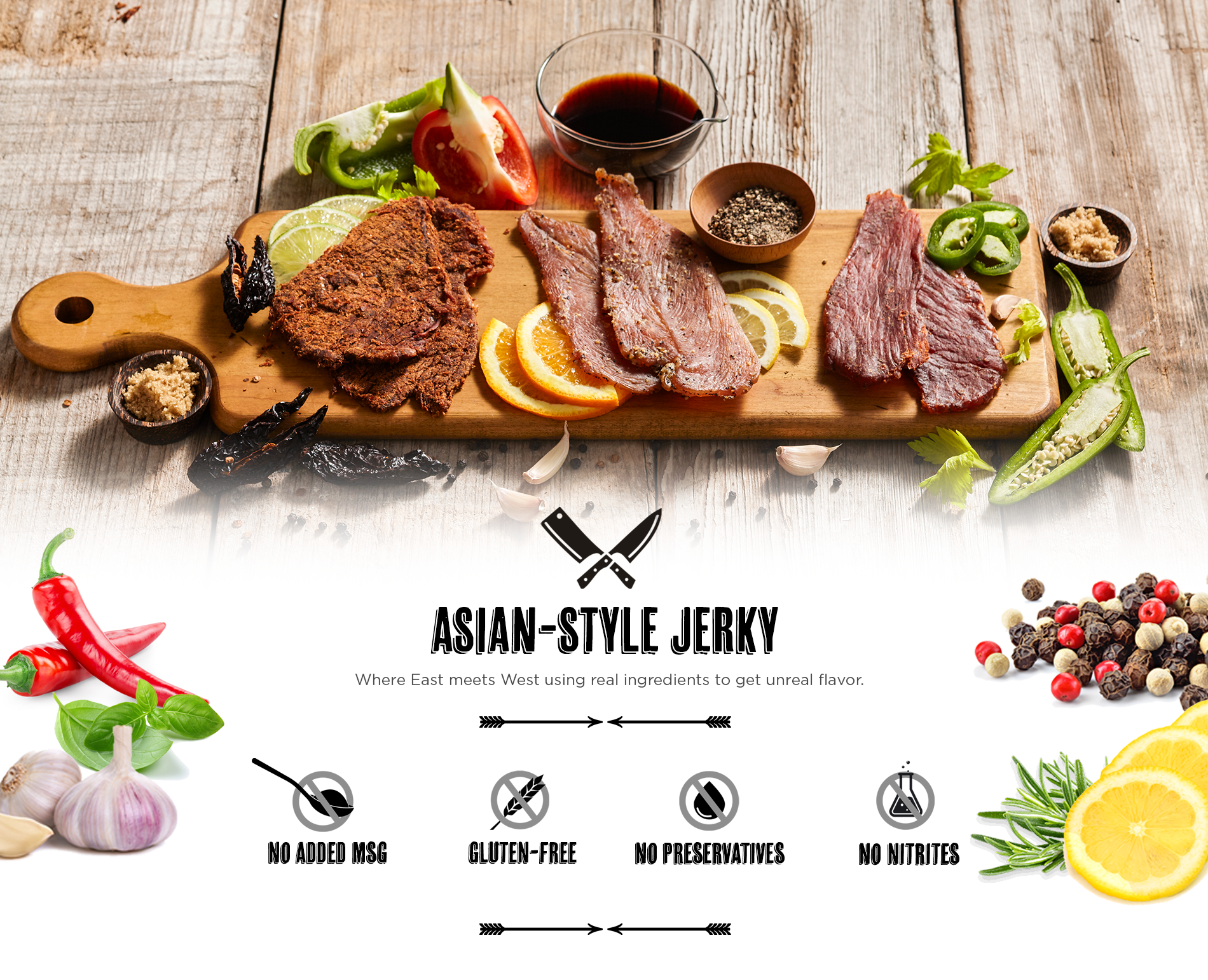 ASIAN-STYLE JERKY. No added MSG. Gluten-free. No preservatives. No nitrites. Where East meets the West using real ingredients to get unreal flavor.